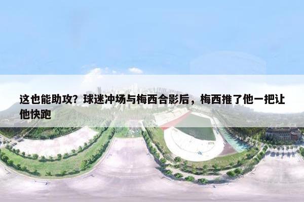 这也能助攻？球迷冲场与梅西合影后，梅西推了他一把让他快跑