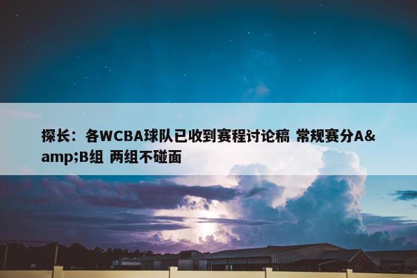 探长：各WCBA球队已收到赛程讨论稿 常规赛分A&B组 两组不碰面