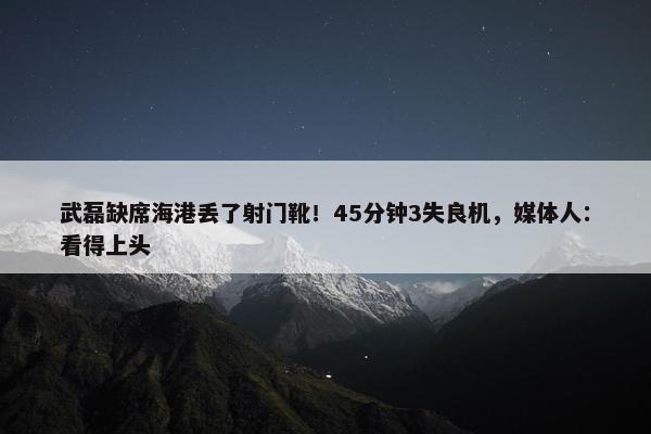 武磊缺席海港丢了射门靴！45分钟3失良机，媒体人：看得上头