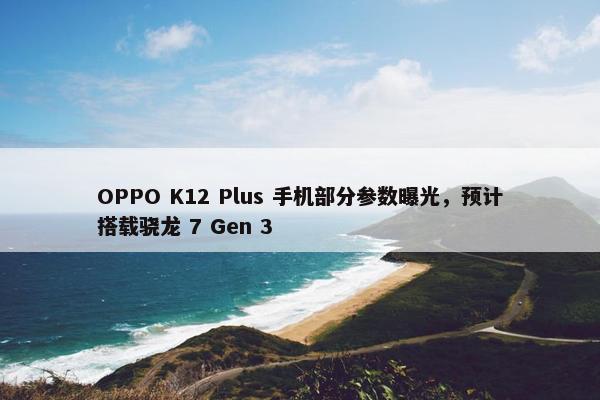 OPPO K12 Plus 手机部分参数曝光，预计搭载骁龙 7 Gen 3