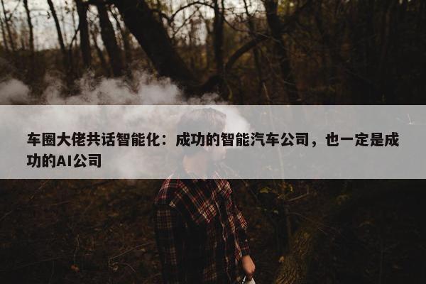 车圈大佬共话智能化：成功的智能汽车公司，也一定是成功的AI公司