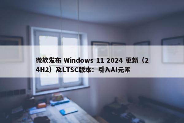 微软发布 Windows 11 2024 更新（24H2）及LTSC版本：引入AI元素