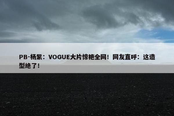 PB-杨紫：VOGUE大片惊艳全网！网友直呼：这造型绝了！