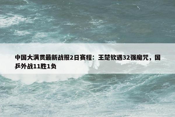 中国大满贯最新战报2日赛程：王楚钦遇32强魔咒，国乒外战11胜1负