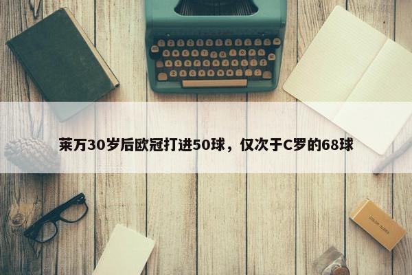 莱万30岁后欧冠打进50球，仅次于C罗的68球