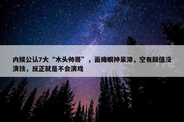 内娱公认7大“木头帅哥”，面瘫眼神呆滞，空有颜值没演技，反正就是不会演戏