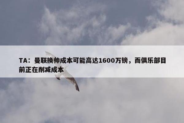 TA：曼联换帅成本可能高达1600万镑，而俱乐部目前正在削减成本