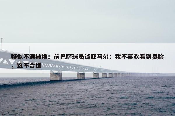 疑似不满被换！前巴萨球员谈亚马尔：我不喜欢看到臭脸，这不合适