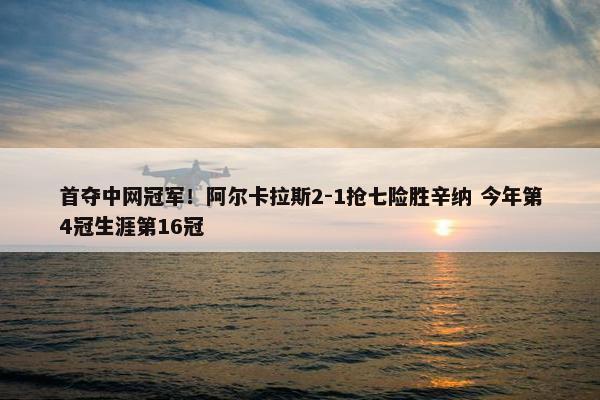 首夺中网冠军！阿尔卡拉斯2-1抢七险胜辛纳 今年第4冠生涯第16冠