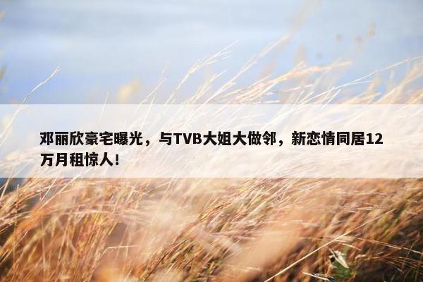 邓丽欣豪宅曝光，与TVB大姐大做邻，新恋情同居12万月租惊人！