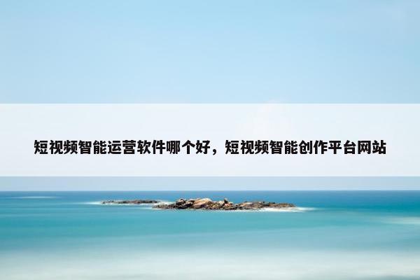 短视频智能运营软件哪个好，短视频智能创作平台网站