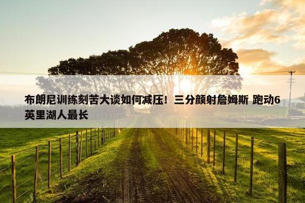 布朗尼训练刻苦大谈如何减压！三分颜射詹姆斯 跑动6英里湖人最长