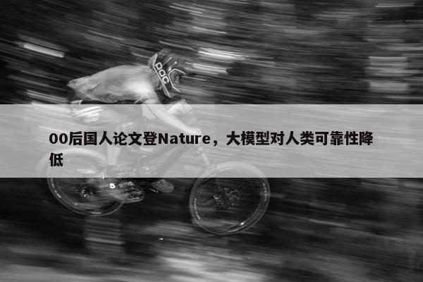 00后国人论文登Nature，大模型对人类可靠性降低