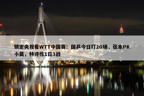 锁定央视看WTT中国赛：国乒今日打20场，张本PK小莫，林诗栋1日3战