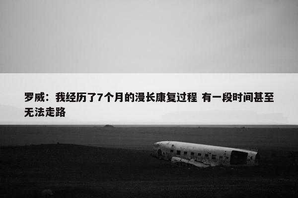 罗威：我经历了7个月的漫长康复过程 有一段时间甚至无法走路