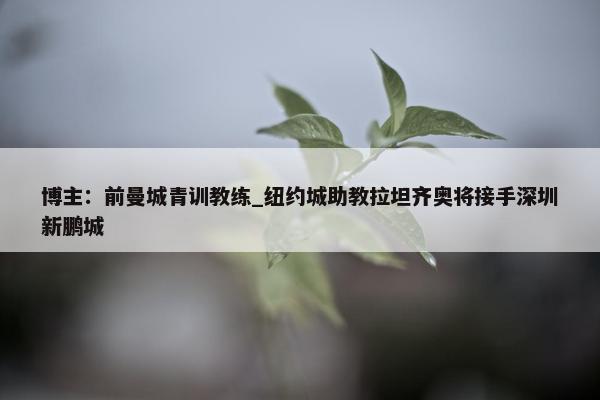 博主：前曼城青训教练_纽约城助教拉坦齐奥将接手深圳新鹏城