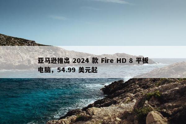 亚马逊推出 2024 款 Fire HD 8 平板电脑，54.99 美元起