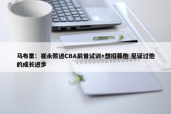 马布里：崔永熙进CBA前曾试训+想招募他 见证过他的成长进步