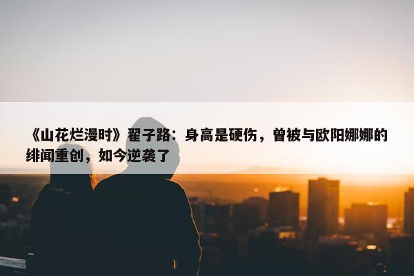 《山花烂漫时》翟子路：身高是硬伤，曾被与欧阳娜娜的绯闻重创，如今逆袭了