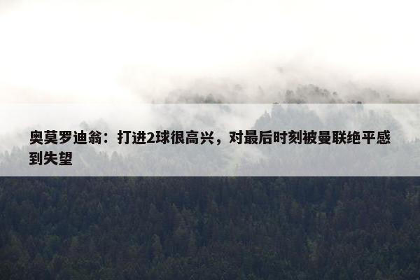 奥莫罗迪翁：打进2球很高兴，对最后时刻被曼联绝平感到失望