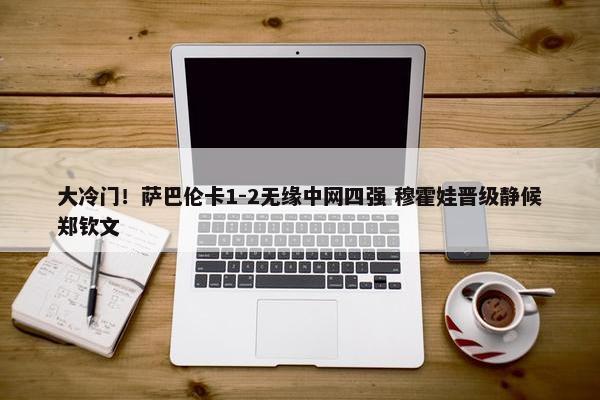 大冷门！萨巴伦卡1-2无缘中网四强 穆霍娃晋级静候郑钦文