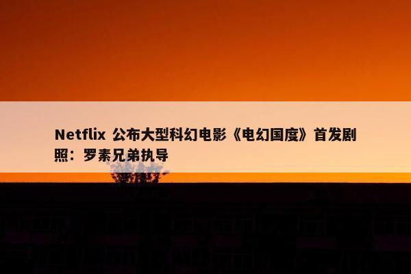 Netflix 公布大型科幻电影《电幻国度》首发剧照：罗素兄弟执导