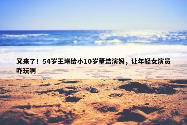 又来了！54岁王琳给小10岁董洁演妈，让年轻女演员咋玩啊