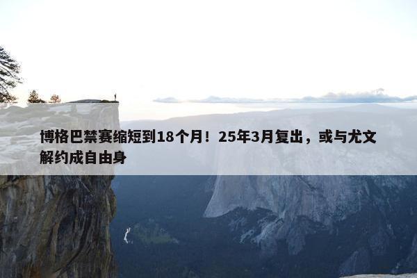 博格巴禁赛缩短到18个月！25年3月复出，或与尤文解约成自由身