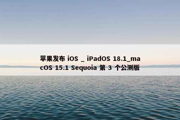 苹果发布 iOS _ iPadOS 18.1_macOS 15.1 Sequoia 第 3 个公测版