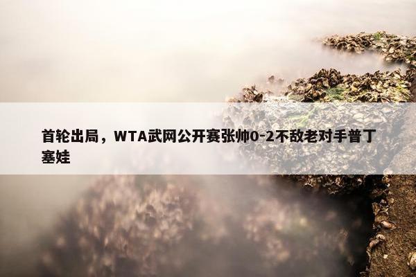 首轮出局，WTA武网公开赛张帅0-2不敌老对手普丁塞娃