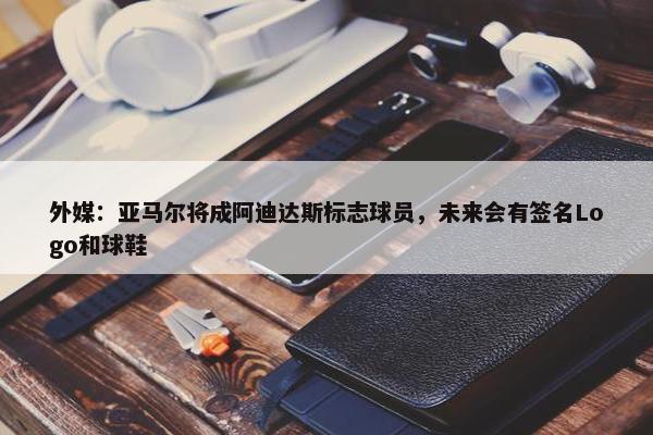 外媒：亚马尔将成阿迪达斯标志球员，未来会有签名Logo和球鞋