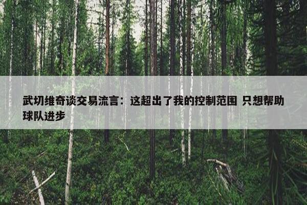 武切维奇谈交易流言：这超出了我的控制范围 只想帮助球队进步