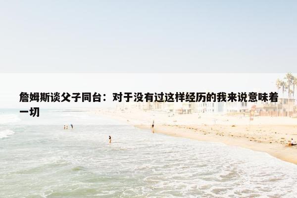 詹姆斯谈父子同台：对于没有过这样经历的我来说意味着一切