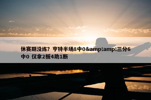 休赛期没练？亨特半场8中0&amp;三分6中0 仅拿2板4助1断