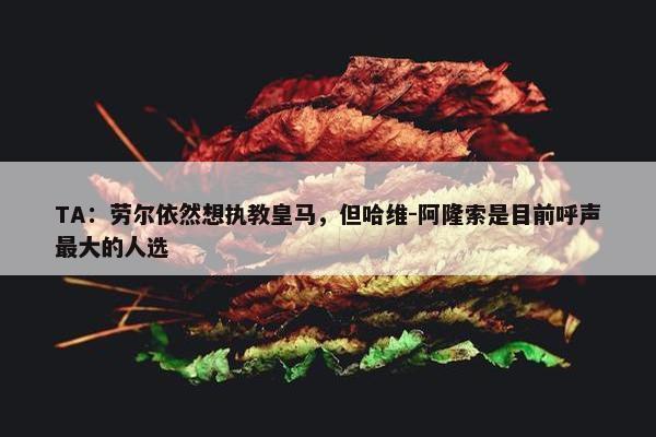 TA：劳尔依然想执教皇马，但哈维-阿隆索是目前呼声最大的人选