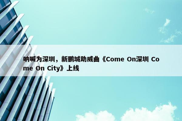 呐喊为深圳，新鹏城助威曲《Come On深圳 Come On City》上线