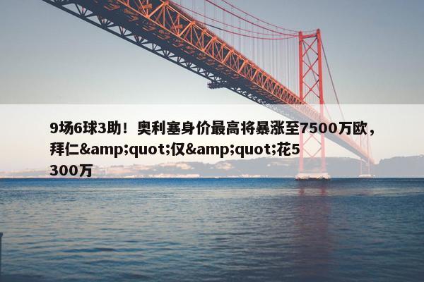 9场6球3助！奥利塞身价最高将暴涨至7500万欧，拜仁&quot;仅&quot;花5300万