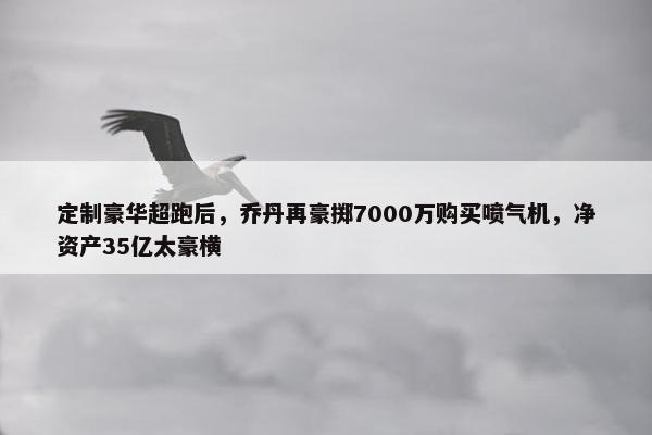 定制豪华超跑后，乔丹再豪掷7000万购买喷气机，净资产35亿太豪横