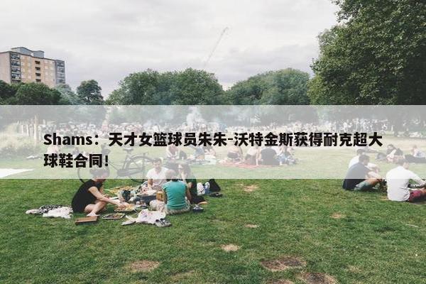 Shams：天才女篮球员朱朱-沃特金斯获得耐克超大球鞋合同！