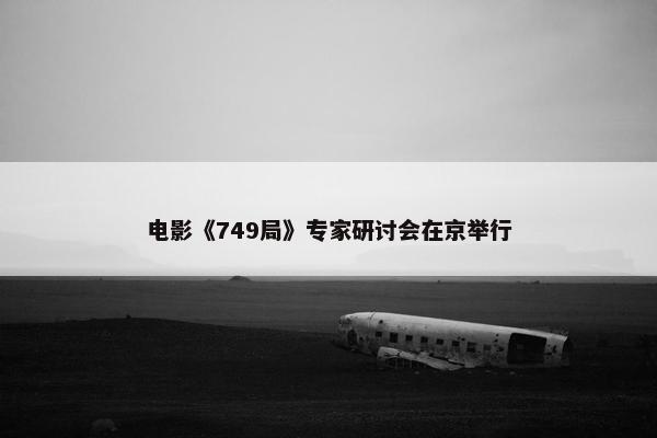 电影《749局》专家研讨会在京举行