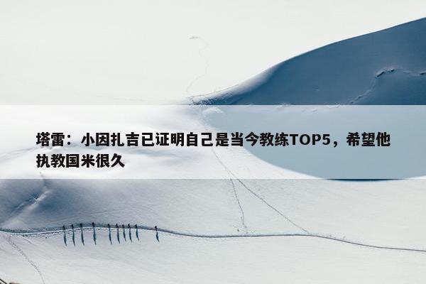 塔雷：小因扎吉已证明自己是当今教练TOP5，希望他执教国米很久