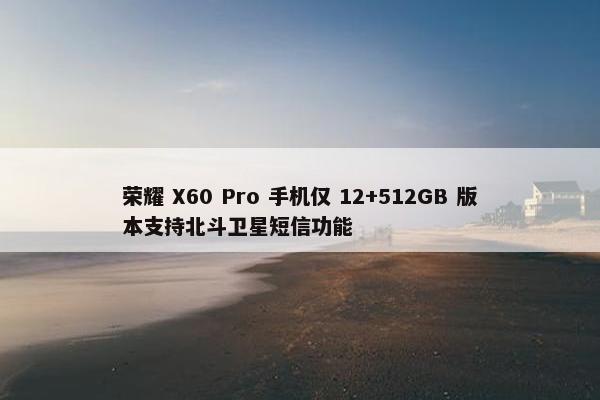 荣耀 X60 Pro 手机仅 12+512GB 版本支持北斗卫星短信功能