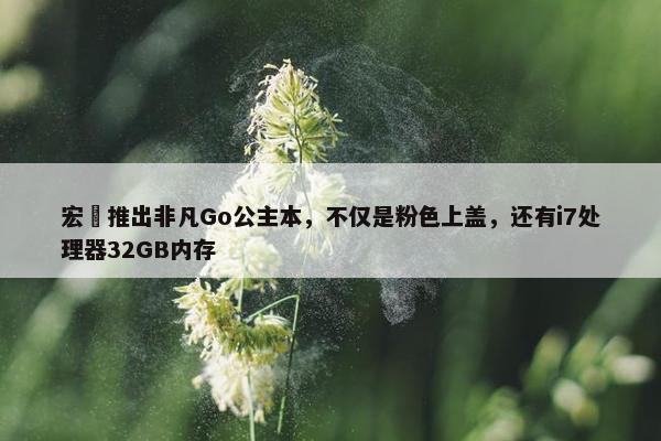 宏碁推出非凡Go公主本，不仅是粉色上盖，还有i7处理器32GB内存