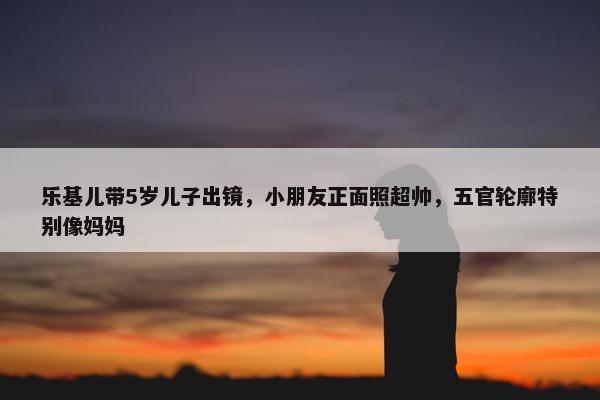 乐基儿带5岁儿子出镜，小朋友正面照超帅，五官轮廓特别像妈妈