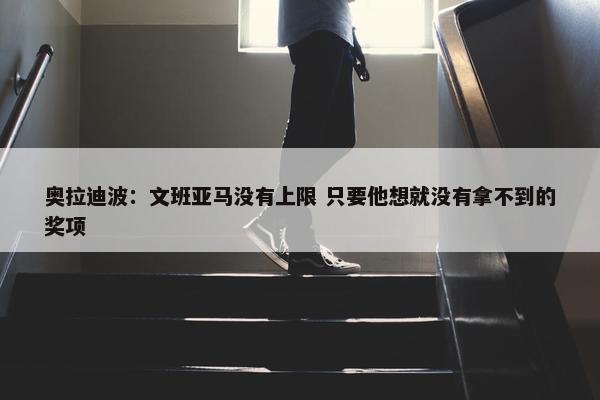 奥拉迪波：文班亚马没有上限 只要他想就没有拿不到的奖项