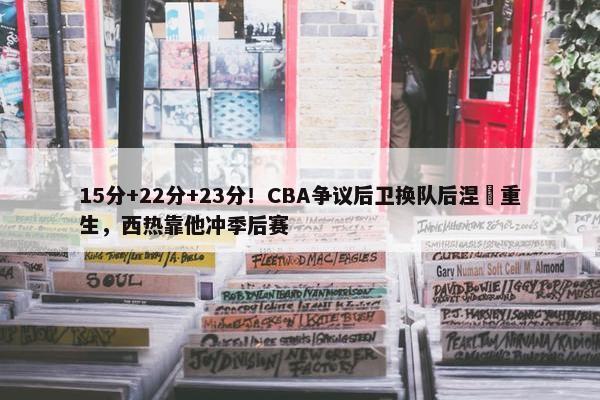 15分+22分+23分！CBA争议后卫换队后涅槃重生，西热靠他冲季后赛