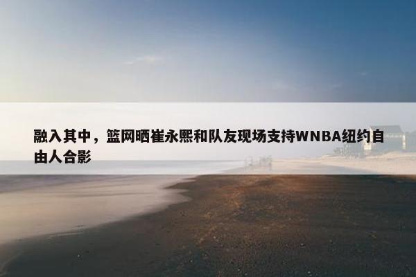 融入其中，篮网晒崔永熙和队友现场支持WNBA纽约自由人合影