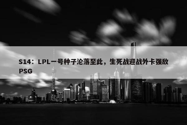 S14：LPL一号种子沦落至此，生死战迎战外卡强敌PSG