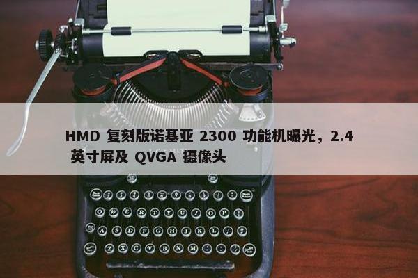 HMD 复刻版诺基亚 2300 功能机曝光，2.4 英寸屏及 QVGA 摄像头