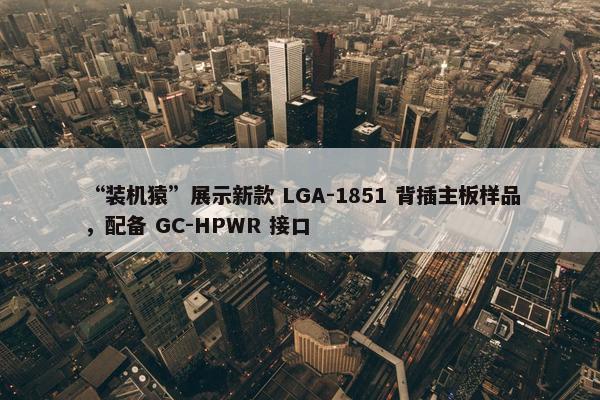 “装机猿”展示新款 LGA-1851 背插主板样品，配备 GC-HPWR 接口